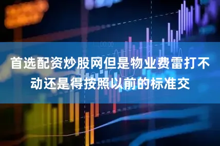 首选配资炒股网但是物业费雷打不动还是得按照以前的标准交