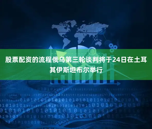 股票配资的流程俄乌第三轮谈判将于24日在土耳其伊斯坦布尔举行
