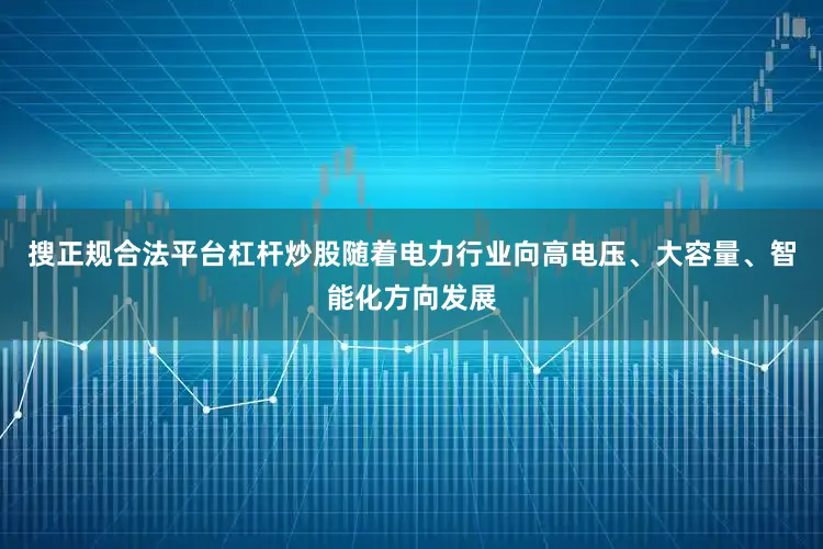 搜正规合法平台杠杆炒股随着电力行业向高电压、大容量、智能化方向发展
