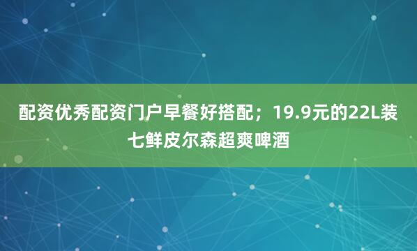 配资优秀配资门户早餐好搭配；19.9元的22L装七鲜皮尔森超爽啤酒