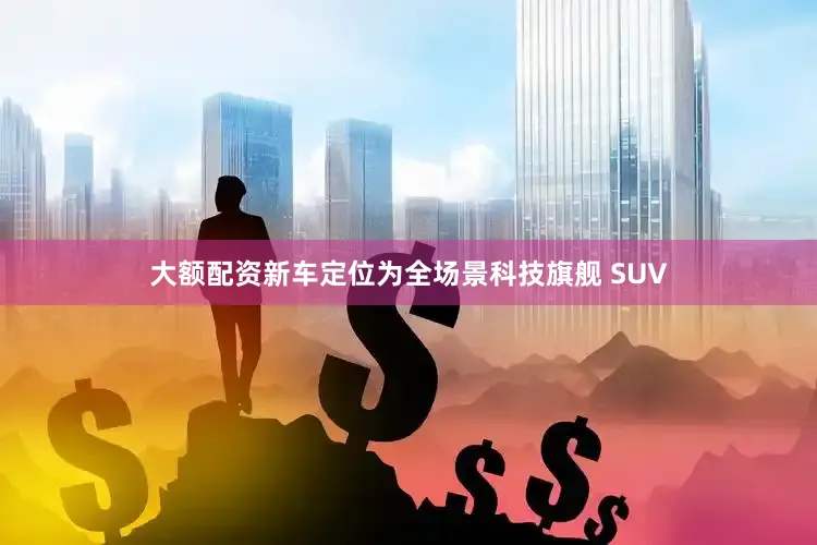 大额配资新车定位为全场景科技旗舰 SUV