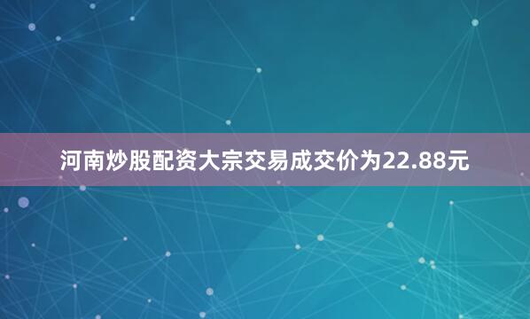 河南炒股配资大宗交易成交价为22.88元