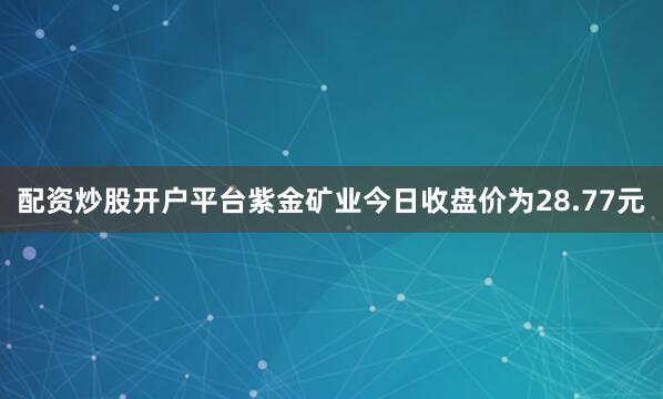配资炒股开户平台紫金矿业今日收盘价为28.77元