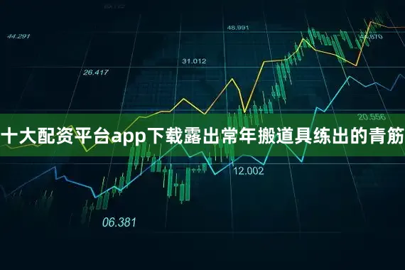 十大配资平台app下载露出常年搬道具练出的青筋